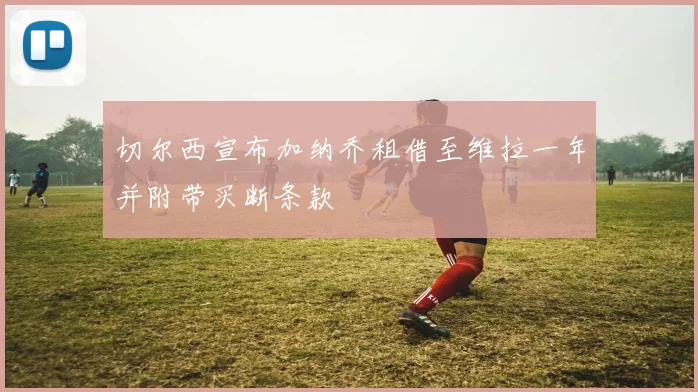 切尔西宣布加纳乔租借至维拉一年并附带买断条款