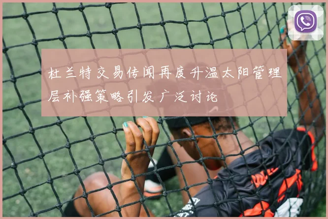 杜兰特交易传闻再度升温太阳管理层补强策略引发广泛讨论